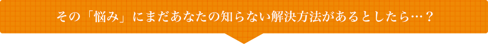 その「悩み」にまだあなたの知らない解決方法があるとしたら・・・?