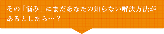 その「悩み」にまだあなたの知らない解決方法があるとしたら・・・？