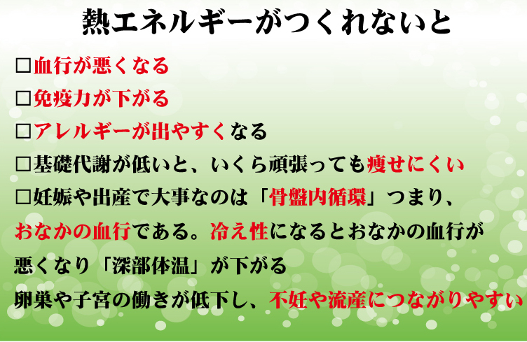 熱エネルギーがつくれないと 血行が悪くなる 免疫力が下がる アレルギーが出やすくなる 基礎代謝が低いと、いくら頑張っても痩せにくい 妊娠や出産で大事なのは「骨盤内循環」つまりおなかの血行である。冷え性になるとおなかの血行が悪くなり「深部体温」が下がる 卵巣や子宮の働きが低下し、不妊や流産につながりやすい