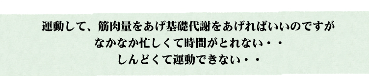 運動して、筋肉量をあげ基礎代謝をあげればいいのですがなかなか忙しくて時間がとれない・・・しんどくて運動できない・・