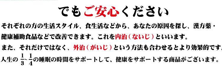 でもご安心ください それぞれの方の生活スタイル、食生活などから、あなたの原因を探し、漢方薬・健康補助食品などで改善できます。これを内治（ないじ）といいます。また、それだけでなく、外治（がいじ）という方法も合わせるとより効果的です。人生の1/3～1/4の睡眠の時間をサポートして、健康をサポートする商品がございます。